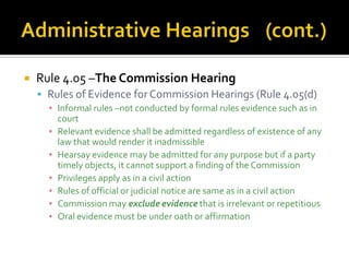   Rule 4.05 –The Commission Hearing
     Rules of Evidence for Commission Hearings (Rule 4.05(d)
      ▪ Informal rules –not conducted by formal rules evidence such as in
        court
      ▪ Relevant evidence shall be admitted regardless of existence of any
        law that would render it inadmissible
      ▪ Hearsay evidence may be admitted for any purpose but if a party
        timely objects, it cannot support a finding of the Commission
      ▪ Privileges apply as in a civil action
      ▪ Rules of official or judicial notice are same as in a civil action
      ▪ Commission may exclude evidence that is irrelevant or repetitious
      ▪ Oral evidence must be under oath or affirmation
 