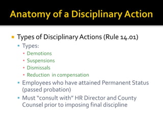    Types of Disciplinary Actions (Rule 14.01)
     Types:
      ▪ Demotions
      ▪ Suspensions
      ▪ Dismissals
      ▪ Reduction in compensation
     Employees who have attained Permanent Status
      (passed probation)
     Must “consult with” HR Director and County
      Counsel prior to imposing final discipline
 