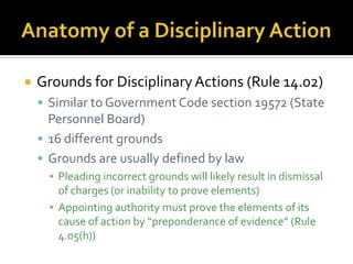    Grounds for Disciplinary Actions (Rule 14.02)
     Similar to Government Code section 19572 (State
      Personnel Board)
     16 different grounds
     Grounds are usually defined by law
      ▪ Pleading incorrect grounds will likely result in dismissal
        of charges (or inability to prove elements)
      ▪ Appointing authority must prove the elements of its
        cause of action by “preponderance of evidence” (Rule
        4.05(h))
 
