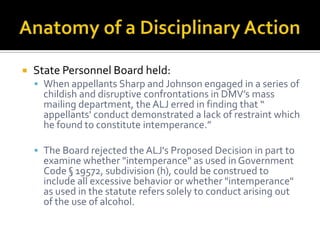    State Personnel Board held:
     When appellants Sharp and Johnson engaged in a series of
      childish and disruptive confrontations in DMV’s mass
      mailing department, the ALJ erred in finding that “
      appellants' conduct demonstrated a lack of restraint which
      he found to constitute intemperance.”

     The Board rejected the ALJ's Proposed Decision in part to
      examine whether "intemperance" as used in Government
      Code § 19572, subdivision (h), could be construed to
      include all excessive behavior or whether "intemperance"
      as used in the statute refers solely to conduct arising out
      of the use of alcohol.
 