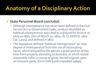    State Personnel Board concluded:
     Although intemperance has never been defined in the Civil
      Service Act or Government Code, conduct identified as
      habitual intemperance was cited as a ground for divorce as
      early as 1870, [Act of March 12, 1870, ch. CLXXXVIII, 1870
      Cal. Laws], and defined in 1872.
     The legislature defined "habitual intemperance“ as: that
      degree of intemperance from the use of intoxicating
      liquor, which disqualifies the person a great portion of the
      time from properly attending to business, or which would
      reasonably inflict a course of great mental anguish upon
      an innocent party. [Civil Code § 106 (repealed 1969)].
 