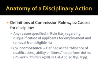    Definitions of Commission Rule 14.02 Causes
    for discipline:
     Any reason specified in Rule 6.03 regarding
      disqualification of applicants for employment and
      removal from eligible list
     (b) Incompetence -- Defined as the “Absence of
      qualifications, ability or fitness” to perform duties
      (Pollack v. Kinder (1978) 85 Cal.App.3d 833, 839).
 