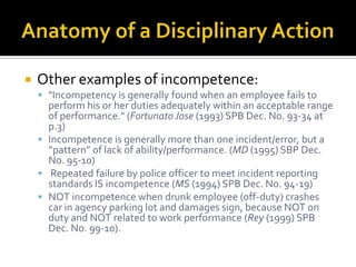    Other examples of incompetence:
     "Incompetency is generally found when an employee fails to
      perform his or her duties adequately within an acceptable range
      of performance." (Fortunato Jose (1993) SPB Dec. No. 93-34 at
      p.3)
     Incompetence is generally more than one incident/error, but a
      “pattern” of lack of ability/performance. (MD (1995) SBP Dec.
      No. 95-10)
     Repeated failure by police officer to meet incident reporting
      standards IS incompetence (MS (1994) SPB Dec. No. 94-19)
     NOT incompetence when drunk employee (off-duty) crashes
      car in agency parking lot and damages sign, because NOT on
      duty and NOT related to work performance (Rey (1999) SPB
      Dec. No. 99-10).
 