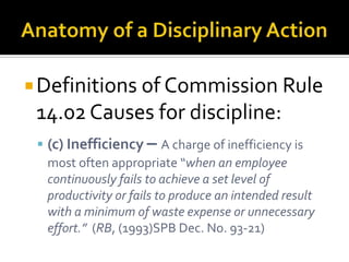  Definitions of Commission Rule
 14.02 Causes for discipline:
  (c) Inefficiency – A charge of inefficiency is
   most often appropriate “when an employee
   continuously fails to achieve a set level of
   productivity or fails to produce an intended result
   with a minimum of waste expense or unnecessary
   effort.” (RB, (1993)SPB Dec. No. 93-21)
 