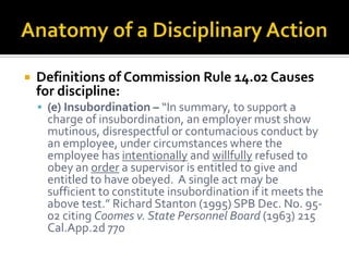    Definitions of Commission Rule 14.02 Causes
    for discipline:
     (e) Insubordination – “In summary, to support a
     charge of insubordination, an employer must show
     mutinous, disrespectful or contumacious conduct by
     an employee, under circumstances where the
     employee has intentionally and willfully refused to
     obey an order a supervisor is entitled to give and
     entitled to have obeyed. A single act may be
     sufficient to constitute insubordination if it meets the
     above test.” Richard Stanton (1995) SPB Dec. No. 95-
     02 citing Coomes v. State Personnel Board (1963) 215
     Cal.App.2d 770
 