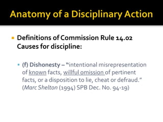    Definitions of Commission Rule 14.02
    Causes for discipline:

     (f) Dishonesty – “intentional misrepresentation
     of known facts, willful omission of pertinent
     facts, or a disposition to lie, cheat or defraud.”
     (Marc Shelton (1994) SPB Dec. No. 94-19)
 