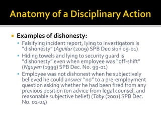    Examples of dishonesty:
     Falsifying incident report, lying to investigators is
      “dishonesty” (Aguilar (2009) SPB Decision 09-01)
     Hiding towels and lying to security guard is
      “dishonesty” even when employee was “off-shift”
      (Nguyen (1999) SPB Dec. No. 99-01)
     Employee was not dishonest when he subjectively
      believed he could answer “no” to a pre-employment
      question asking whether he had been fired from any
      previous position (on advice from legal counsel, and
      reasonable subjective belief) (Toby (2001) SPB Dec.
      No. 01-04)
 