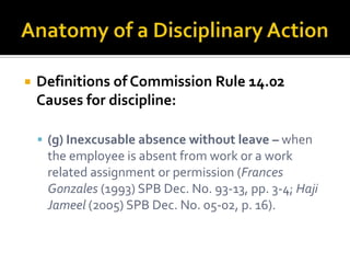    Definitions of Commission Rule 14.02
    Causes for discipline:

     (g) Inexcusable absence without leave – when
     the employee is absent from work or a work
     related assignment or permission (Frances
     Gonzales (1993) SPB Dec. No. 93-13, pp. 3-4; Haji
     Jameel (2005) SPB Dec. No. 05-02, p. 16).
 