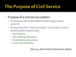    Purpose of a civil service system:
     To avoid or eliminate political patronage (spoils
      system)
     To promote the “merit principle” and create a merit-
      based system based upon:
      ▪   Examinations
      ▪   Job-related qualifications
      ▪   Classifications of positions
      ▪   Career-focused tenure

                             (See e.g., Government Code section 18500)
 