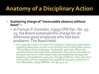    Sustaining charge of “inexcusable absence without
    leave” –
     In Frances P. Gonzalez, (1993) SPB Dec. No. 93-
     13, the Board sustained this charge for an
     otherwise good employee who had back
     problems. The Board held:
      ▪ An employee's failure to meet the employer's legitimate expectation
        regarding attendance results in an inherent harm to the public service.
        The tardiness of one employee, if tolerated, adversely affects the
        morale of those who meet their obligations. The nature and extent of
        the particular harm in the instant case was established through the
        testimony of appellant's supervisor, Douglas Hoffman. Thus, the harm
        to the public service resulting from appellant's excessive tardiness is
        clear (Gonzalez, (1993) SPB Dec. No. 93-13, p. 4).
 