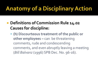    Definitions of Commission Rule 14.02
    Causes for discipline:
     (h) Discourteous treatment of the public or
     other employees – can be threatening
     comments, rude and condescending
     comments, and even abruptly leaving a meeting
     (Bill Balvanz (1996) SPB Dec. No. 96-16).
 