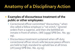    Examples of discourteous treatment of the
    public or other employees:
     Correctional officer committed “discourtesy,” when
      she called a fellow employer a “rat snitch,” ignored
      orders from a superior, and then she belittled an
      inmate in front of others. (WE (1999) SPB Dec. No. 99-
      09).
     Discourteous treatment sustained when off-duty
      correctional officer struck wife because peace officers
      are held to high-standard to uphold law at all times
      (JH (2003) SPB Dec. No. 03-05)
 