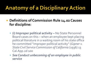    Definitions of Commission Rule 14.02 Causes
    for discipline:

     (i) Improper political activity – No State Personnel
      Board cases on this – when an employee kept placing
      political literature in a waiting room of his state office
      he committed “improper political activity” (Gipner v.
      State Civil Service Commission of California (1936) 13
      Cal.App.2d 100
     See Conduct unbecoming of an employee in public
      service
 