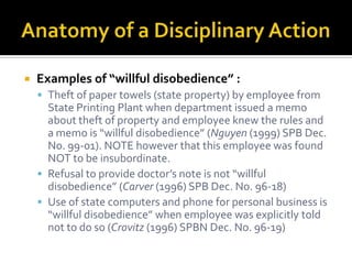    Examples of “willful disobedience” :
     Theft of paper towels (state property) by employee from
      State Printing Plant when department issued a memo
      about theft of property and employee knew the rules and
      a memo is “willful disobedience” (Nguyen (1999) SPB Dec.
      No. 99-01). NOTE however that this employee was found
      NOT to be insubordinate.
     Refusal to provide doctor’s note is not “willful
      disobedience” (Carver (1996) SPB Dec. No. 96-18)
     Use of state computers and phone for personal business is
      “willful disobedience” when employee was explicitly told
      not to do so (Crovitz (1996) SPBN Dec. No. 96-19)
 