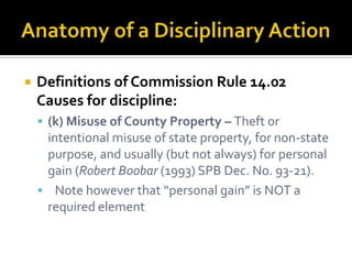    Definitions of Commission Rule 14.02
    Causes for discipline:
     (k) Misuse of County Property – Theft or
     intentional misuse of state property, for non-state
     purpose, and usually (but not always) for personal
     gain (Robert Boobar (1993) SPB Dec. No. 93-21).
     Note however that “personal gain” is NOT a
     required element
 