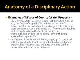    Examples of Misuse of County [state] Property –
     In Flowers v. State Personnel Board (1985) 174 Cal. App. 3d
      753, the Court of Appeal affirmed the dismissal of a
      correctional officer who had been charged with misuse of
      state property based on evidence that he removed a public
      address system from the facility in which he
      worked, telling another correctional officer that the
      system belonged to him.
     In Wilson v. State Personnel Board, (1974) 39 Cal. App. 3d
      218, the court noted that the appellant, a fish and game
      warden, had misused state property when he used his
      patrol vehicle for personal business.
 