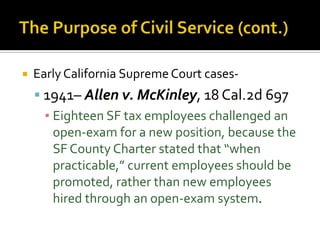    Early California Supreme Court cases-
     1941– Allen v. McKinley, 18 Cal.2d 697
      ▪ Eighteen SF tax employees challenged an
        open-exam for a new position, because the
        SF County Charter stated that “when
        practicable,” current employees should be
        promoted, rather than new employees
        hired through an open-exam system.
 