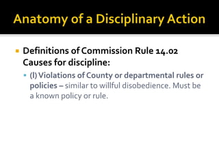    Definitions of Commission Rule 14.02
    Causes for discipline:
     (l) Violations of County or departmental rules or
     policies – similar to willful disobedience. Must be
     a known policy or rule.
 