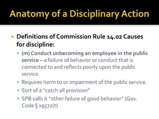    Definitions of Commission Rule 14.02 Causes
    for discipline:
     (m) Conduct unbecoming an employee in the public
      service – a failure of behavior or conduct that is
      connected to and reflects poorly upon the public
      service.
     Requires harm to or impairment of the public service.
     Sort of a “catch all provision”
     SPB calls it “other failure of good behavior” (Gov.
      Code § 19572(t)
 