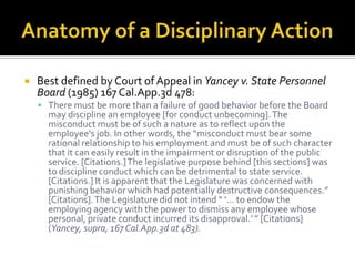    Best defined by Court of Appeal in Yancey v. State Personnel
    Board (1985) 167 Cal.App.3d 478:
     There must be more than a failure of good behavior before the Board
      may discipline an employee [for conduct unbecoming]. The
      misconduct must be of such a nature as to reflect upon the
      employee's job. In other words, the “misconduct must bear some
      rational relationship to his employment and must be of such character
      that it can easily result in the impairment or disruption of the public
      service. [Citations.] The legislative purpose behind [this sections] was
      to discipline conduct which can be detrimental to state service.
      [Citations.] It is apparent that the Legislature was concerned with
      punishing behavior which had potentially destructive consequences.”
      [Citations]. The Legislature did not intend “ ‘... to endow the
      employing agency with the power to dismiss any employee whose
      personal, private conduct incurred its disapproval.’ ” [Citations]
      (Yancey, supra, 167 Cal.App.3d at 483).
 