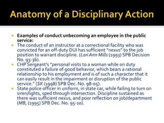  Examples of conduct unbecoming an employee in the public
  service:
 The conduct of an instructor at a correctional facility who was
  convicted for an off-duty DUI has sufficient “nexus” to the job
  position to warrant discipline. (Lori Ann Mills (1993) SPB Decision
  No. 93-36).
 CHP Sergeant's “personal visits to a woman while on duty
  constituted a failure of good behavior, which bears a rational
  relationship to his employment and is of such a character that it
  can easily result in the impairment or disruption of the public
  service.” (SK (1998) SPB Dec. No. 98-05).
 State police officer in uniform, in state car, while failing to turn on
  siren/lights, sped through intersection. Discipline sustained as
  there was sufficient nexus, and poor reflection on job/department
  (MB, (1995) SPB Dec. No. 95-10).
 