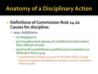    Definitions of Commission Rule 14.02
    Causes for discipline:
     2011 Additions
      ▪ (n) Negligence
      ▪ (o) Unauthorized release of confidential information
        from official records
      ▪ (p) Overall unsatisfactory performance evaluation as
        defined in Rule 13.04
        ▪ Unsatisfactory ratings are cause for discipline (Rule 13.04(b)
        ▪ Failure to improve unsatisfactory ratings is cause for discipline
          (Rule 13.04(b)).
 