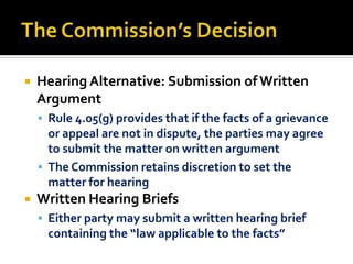    Hearing Alternative: Submission of Written
    Argument
     Rule 4.05(g) provides that if the facts of a grievance
      or appeal are not in dispute, the parties may agree
      to submit the matter on written argument
     The Commission retains discretion to set the
      matter for hearing
   Written Hearing Briefs
     Either party may submit a written hearing brief
      containing the “law applicable to the facts”
 