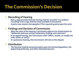    Recording of Hearing
     Rule 4.05(j) provides that the hearing shall be recorded “via auditory
      recording” and a copy shall be made available to the parties
     A party may request stenographer if the requesting party pays the costs

   Findings and Decision of Commission
     After the close of the hearing, Commission adjourns to closed session to
      “deliberate and issue written evidentiary findings and a decision”
     In an appeal hearing, the Commission shall “affirm, revoke, or modify the
      order action or ruling.”
     In a grievance hearing, the Commission will rule on the dispute

   Distribution
     The Decision shall be served promptly upon the Grievant/Appellant, the
      Appointing Authority, and other interested persons
 