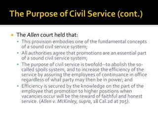    The Allen court held that:
     This provision embodies one of the fundamental concepts
      of a sound civil service system;
     All authorities agree that promotions are an essential part
      of a sound civil service system;
     The purpose of civil service is twofold--to abolish the so-
      called spoils system, and to increase the efficiency of the
      service by assuring the employees of continuance in office
      regardless of what party may then be in power; and
     Efficiency is secured by the knowledge on the part of the
      employee that promotion to higher positions when
      vacancies occur will be the reward of faithful and honest
      service. (Allen v. McKinley, supra, 18 Cal.2d at 705).
 