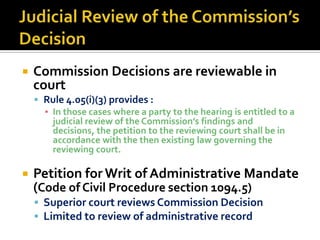    Commission Decisions are reviewable in
    court
     Rule 4.05(i)(3) provides :
      ▪ In those cases where a party to the hearing is entitled to a
        judicial review of the Commission’s findings and
        decisions, the petition to the reviewing court shall be in
        accordance with the then existing law governing the
        reviewing court.

   Petition for Writ of Administrative Mandate
    (Code of Civil Procedure section 1094.5)
     Superior court reviews Commission Decision
     Limited to review of administrative record
 