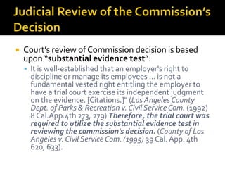    Court’s review of Commission decision is based
    upon “substantial evidence test”:
     It is well-established that an employer's right to
      discipline or manage its employees ... is not a
      fundamental vested right entitling the employer to
      have a trial court exercise its independent judgment
      on the evidence. [Citations.]" (Los Angeles County
      Dept. of Parks & Recreation v. Civil Service Com. (1992)
      8 Cal.App.4th 273, 279) Therefore, the trial court was
      required to utilize the substantial evidence test in
      reviewing the commission's decision. (County of Los
      Angeles v. Civil Service Com. (1995) 39 Cal. App. 4th
      620, 633).
 