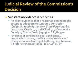    Substantial evidence is defined as:
     Relevant evidence that a reasonable mind might
      accept as adequate to support a conclusion
      (California Youth Authority v. State Personnel Bd.
      (2002) 104 CA4th 575, 128 CR2d 514; Desmond v.
      County of Contra Costa (1993) 21 CA4th 330)
     "Evidence of ponderable legal significance…
      reasonable in nature, credible, and of solid value."
      (Young v. Gannon (2002) 97 CA4th 209, 225; Newman
      v. State Personnel Bd. (1992) 10 CA4th 41, 47)
 
