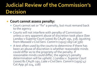    Court cannot assess penalty:
     Court cannot set or “fix” a penalty, but must remand back
      to the agency
     Courts will not interfere with penalty of Commission
      unless a very apparent abuse of discretion took place (See
      Landau v Superior Court (2000) 81 CA4th 191, 218, (quoting
      from Maxwell v Civil Serv. Comm'n (1915) 169 Cal 336)
     A test often used by the courts to determine if there has
      been an abuse of discretion is whether reasonable minds
      could differ as to the propriety of the penalty. If
      reasonable minds could differ, the agency's penalty
      determination will be upheld. ( Landau v. Superior Court
      (2000) 81 CA4th 191; Lake v Civil Serv. Comm'n (1975) 47
      Cal.App.3d 224, 228)
 