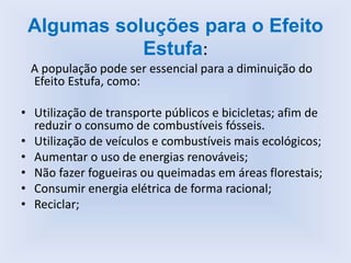 Algumas soluções para o Efeito
Estufa:
A população pode ser essencial para a diminuição do
Efeito Estufa, como:
• Utilização de transporte públicos e bicicletas; afim de
reduzir o consumo de combustíveis fósseis.
• Utilização de veículos e combustíveis mais ecológicos;
• Aumentar o uso de energias renováveis;
• Não fazer fogueiras ou queimadas em áreas florestais;
• Consumir energia elétrica de forma racional;
• Reciclar;
 