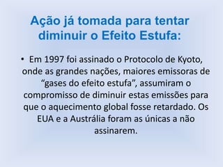 • Em 1997 foi assinado o Protocolo de Kyoto,
onde as grandes nações, maiores emissoras de
“gases do efeito estufa”, assumiram o
compromisso de diminuir estas emissões para
que o aquecimento global fosse retardado. Os
EUA e a Austrália foram as únicas a não
assinarem.
Ação já tomada para tentar
diminuir o Efeito Estufa:
 