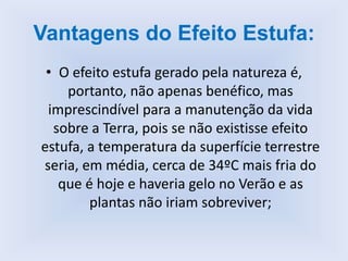 Vantagens do Efeito Estufa:
• O efeito estufa gerado pela natureza é,
portanto, não apenas benéfico, mas
imprescindível para a manutenção da vida
sobre a Terra, pois se não existisse efeito
estufa, a temperatura da superfície terrestre
seria, em média, cerca de 34ºC mais fria do
que é hoje e haveria gelo no Verão e as
plantas não iriam sobreviver;
 