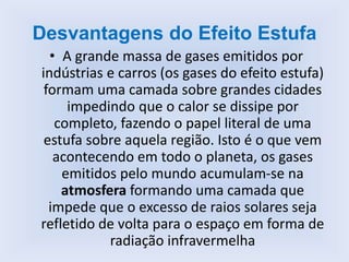 Desvantagens do Efeito Estufa
• A grande massa de gases emitidos por
indústrias e carros (os gases do efeito estufa)
formam uma camada sobre grandes cidades
impedindo que o calor se dissipe por
completo, fazendo o papel literal de uma
estufa sobre aquela região. Isto é o que vem
acontecendo em todo o planeta, os gases
emitidos pelo mundo acumulam-se na
atmosfera formando uma camada que
impede que o excesso de raios solares seja
refletido de volta para o espaço em forma de
radiação infravermelha
 