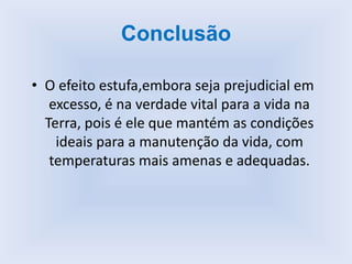 Conclusão
• O efeito estufa,embora seja prejudicial em
excesso, é na verdade vital para a vida na
Terra, pois é ele que mantém as condições
ideais para a manutenção da vida, com
temperaturas mais amenas e adequadas.
 