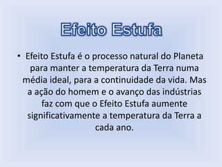 • Efeito Estufa é o processo natural do Planeta
para manter a temperatura da Terra numa
média ideal, para a continuidade da vida. Mas
a ação do homem e o avanço das indústrias
faz com que o Efeito Estufa aumente
significativamente a temperatura da Terra a
cada ano.
 
