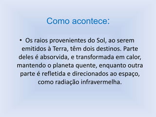 Como acontece:
• Os raios provenientes do Sol, ao serem
emitidos à Terra, têm dois destinos. Parte
deles é absorvida, e transformada em calor,
mantendo o planeta quente, enquanto outra
parte é refletida e direcionados ao espaço,
como radiação infravermelha.
 
