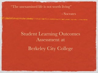 “The unexamined life is not worth living”
                                  - Socrates




      Student Learning Outcomes
            Assessment at
           Berkeley City College
 