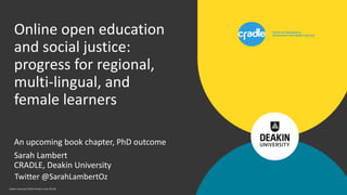 Deakin University CRICOS Provider Code: 00113B
An upcoming book chapter, PhD outcome
Sarah Lambert
CRADLE, Deakin University
Online open education
and social justice:
progress for regional,
multi-lingual, and
female learners
Twitter @SarahLambertOz
 