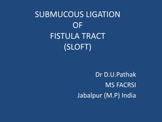 SUBMUCOUS LIGATION
OF
FISTULA TRACT
(SLOFT)
Dr D.U.Pathak
MS FACRSI
Jabalpur (M.P) India
 