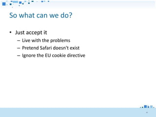 So what can we do?

• Just accept it
   – Live with the problems
   – Pretend Safari doesn't exist
   – Ignore the EU cookie directive




                                      45
 