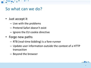 So what can we do?

• Just accept it
   – Live with the problems
   – Pretend Safari doesn't exist
   – Ignore the EU cookie directive
• Forge new paths
   – RTB (real-time bidding) is a fore-runner
   – Update user information outside the context of a HTTP
     transaction
   – Beyond the browser


                                                             47
 