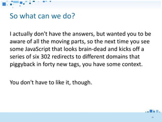 So what can we do?

I actually don't have the answers, but wanted you to be
aware of all the moving parts, so the next time you see
some JavaScript that looks brain-dead and kicks off a
series of six 302 redirects to different domains that
piggyback in forty new tags, you have some context.

You don't have to like it, though.




                                                          48
 