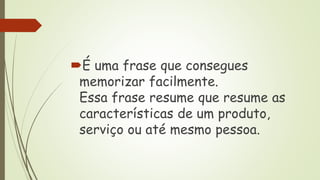 É uma frase que consegues
memorizar facilmente.
Essa frase resume que resume as
características de um produto,
serviço ou até mesmo pessoa.