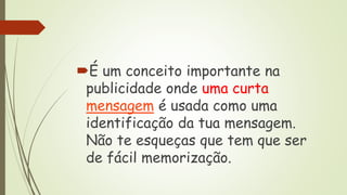 É um conceito importante na
publicidade onde uma curta
mensagem é usada como uma
identificação da tua mensagem.
Não te esqueças que tem que ser
de fácil memorização.
