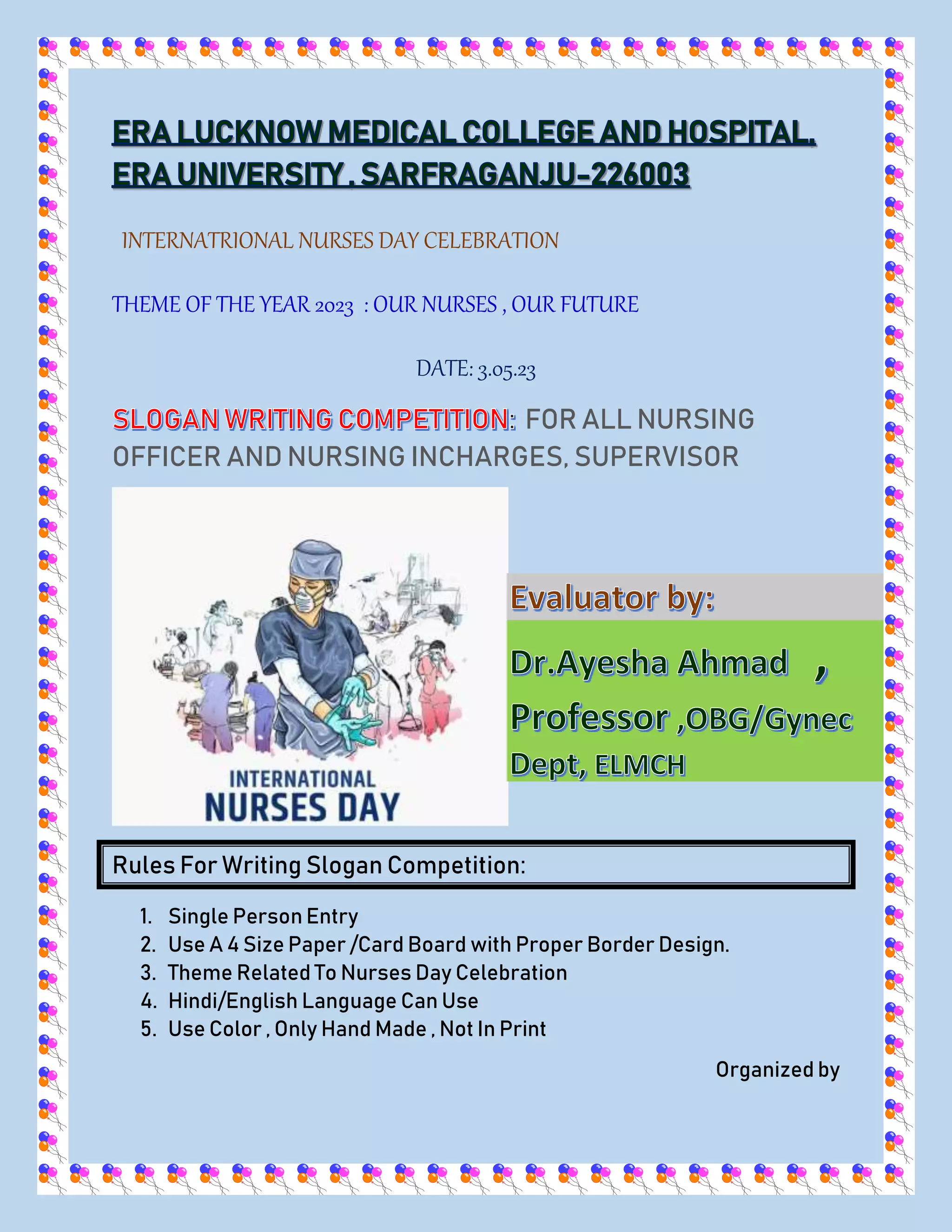 INTERNATRIONAL NURSES DAY CELEBRATION
THEME OF THE YEAR 2023 : OUR NURSES , OUR FUTURE
DATE: 3.05.23
FOR ALL NURSING
OFFICER AND NURSING INCHARGES, SUPERVISOR
Rules For Writing Slogan Competition:
1. Single Person Entry
2. Use A 4 Size Paper /Card Board with Proper Border Design.
3. Theme Related To Nurses Day Celebration
4. Hindi/English Language Can Use
5. Use Color , Only Hand Made , Not In Print
Organized by