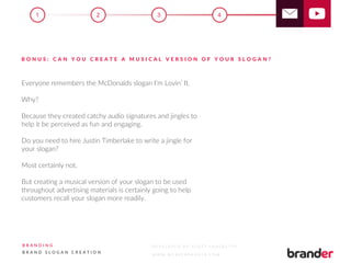 Everyone remembers the McDonalds slogan I’m Lovin’ It.
Why?
Because they created catchy audio signatures and jingles to
help it be perceived as fun and engaging.
Do you need to hire Justin Timberlake to write a jingle for
your slogan?
Most certainly not.
But creating a musical version of your slogan to be used
throughout advertising materials is certainly going to help
customers recall your slogan more readily.
B O N U S : C A N Y O U C R E A T E A M U S I C A L V E R S I O N O F Y O U R S L O G A N ?
3 41 2
B R A N D I N G
B R A N D S L O G A N C R E A T I O N
D E V E L O P E D B Y S C O T T L A N C A S T E R
W W W . W E A R E B R A N D E R . C O M
 